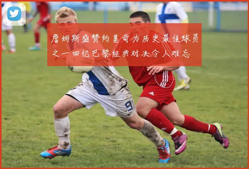 詹姆斯盛赞约基奇为历史最佳球员之一回忆巴黎经典对决令人难忘