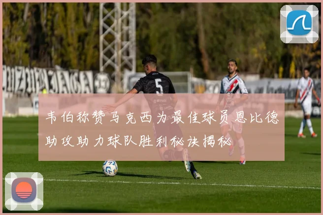 韦伯称赞马克西为最佳球员恩比德助攻助力球队胜利秘诀揭秘