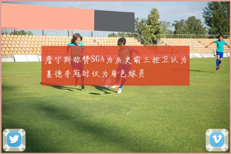 詹宁斯称赞SGA为历史前三控卫认为基德夺冠时仅为角色球员